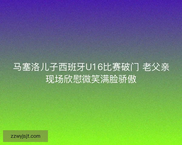 马塞洛儿子西班牙U16比赛破门 老父亲现场欣慰微笑满脸骄傲