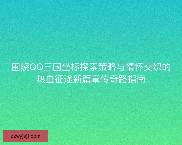 围绕QQ三国坐标探索策略与情怀交织的热血征途新篇章传奇路指南